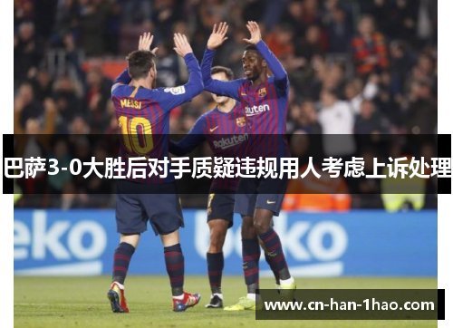 巴萨3-0大胜后对手质疑违规用人考虑上诉处理 巴萨3-0大胜后对手质疑违规用人考虑上诉处理