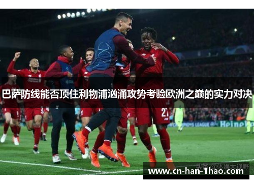 巴萨防线能否顶住利物浦汹涌攻势考验欧洲之巅的实力对决