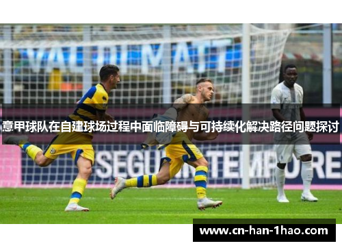 意甲球队在自建球场过程中面临障碍与可持续化解决路径问题探讨 意甲球队在自建球场过程中面临障碍与可持续化解决路径问题探讨