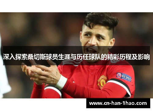 深入探索桑切斯球员生涯与历任球队的精彩历程及影响