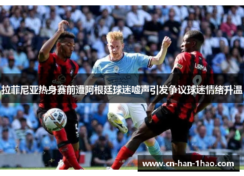 拉菲尼亚热身赛前遭阿根廷球迷嘘声引发争议球迷情绪升温