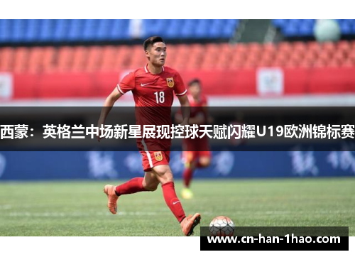 西蒙：英格兰中场新星展现控球天赋闪耀U19欧洲锦标赛