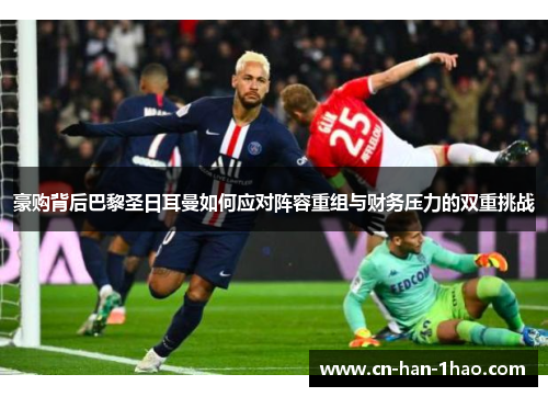 豪购背后巴黎圣日耳曼如何应对阵容重组与财务压力的双重挑战 豪购背后巴黎圣日耳曼如何应对阵容重组与财务压力的双重挑战