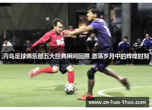 青岛足球俱乐部五大经典瞬间回顾 激荡岁月中的辉煌时刻 青岛足球俱乐部五大经典瞬间回顾 激荡岁月中的辉煌时刻